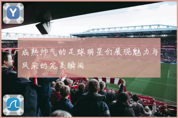 成熟帅气的足球明星们展现魅力与风采的完美瞬间
