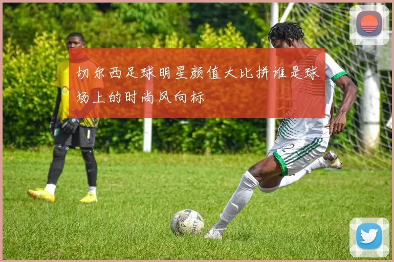 切尔西足球明星颜值大比拼谁是球场上的时尚风向标