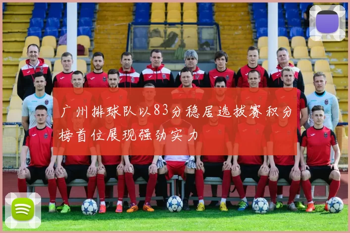 广州排球队以83分稳居选拔赛积分榜首位展现强劲实力