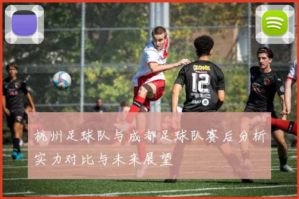 杭州足球队与成都足球队赛后分析实力对比与未来展望