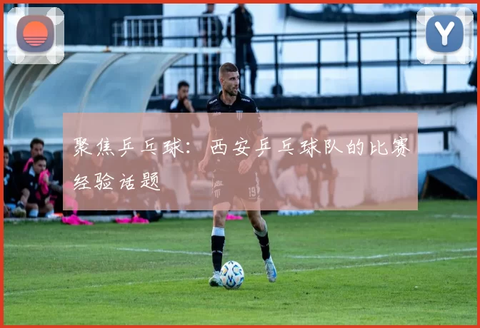 聚焦乒乓球：西安乒乓球队的比赛经验话题