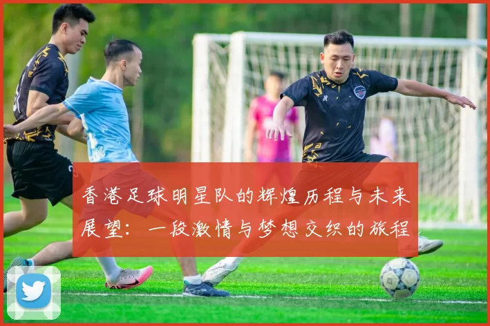 香港足球明星队的辉煌历程与未来展望：一段激情与梦想交织的旅程