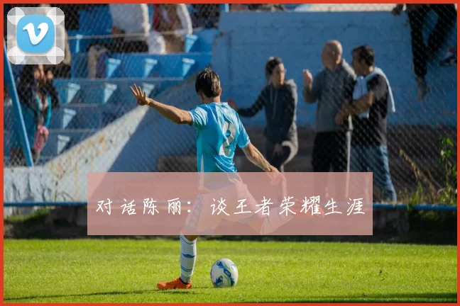 对话陈丽：谈王者荣耀生涯