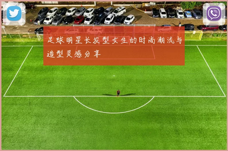 足球明星长发型女生的时尚潮流与造型灵感分享